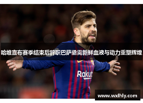 哈维宣布赛季结束后辞职巴萨亟需新鲜血液与动力重塑辉煌