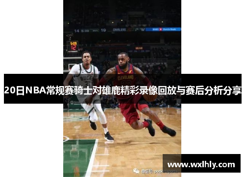 20日NBA常规赛骑士对雄鹿精彩录像回放与赛后分析分享