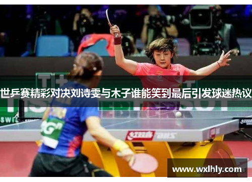 世乒赛精彩对决刘诗雯与木子谁能笑到最后引发球迷热议