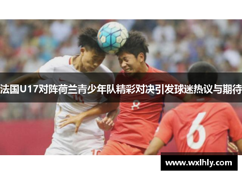 法国U17对阵荷兰青少年队精彩对决引发球迷热议与期待
