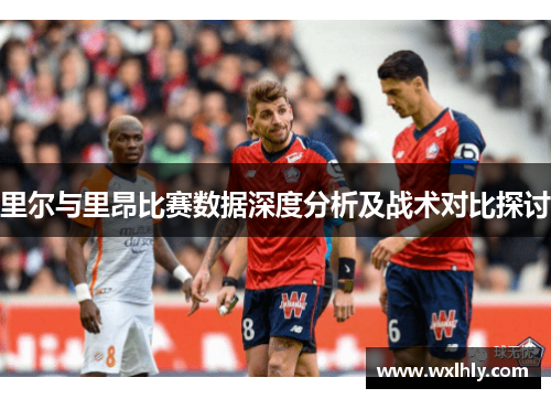 里尔与里昂比赛数据深度分析及战术对比探讨